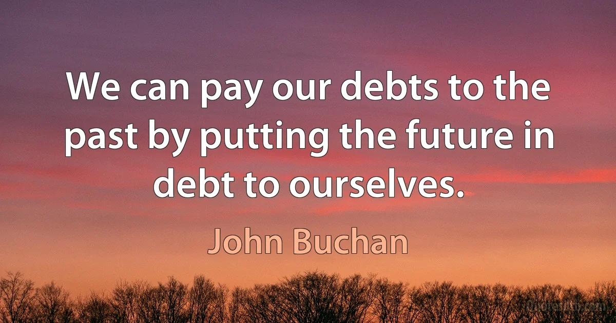 We can pay our debts to the past by putting the future in debt to ourselves. (John Buchan)