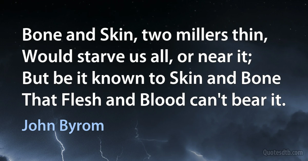 Bone and Skin, two millers thin,
Would starve us all, or near it;
But be it known to Skin and Bone
That Flesh and Blood can't bear it. (John Byrom)