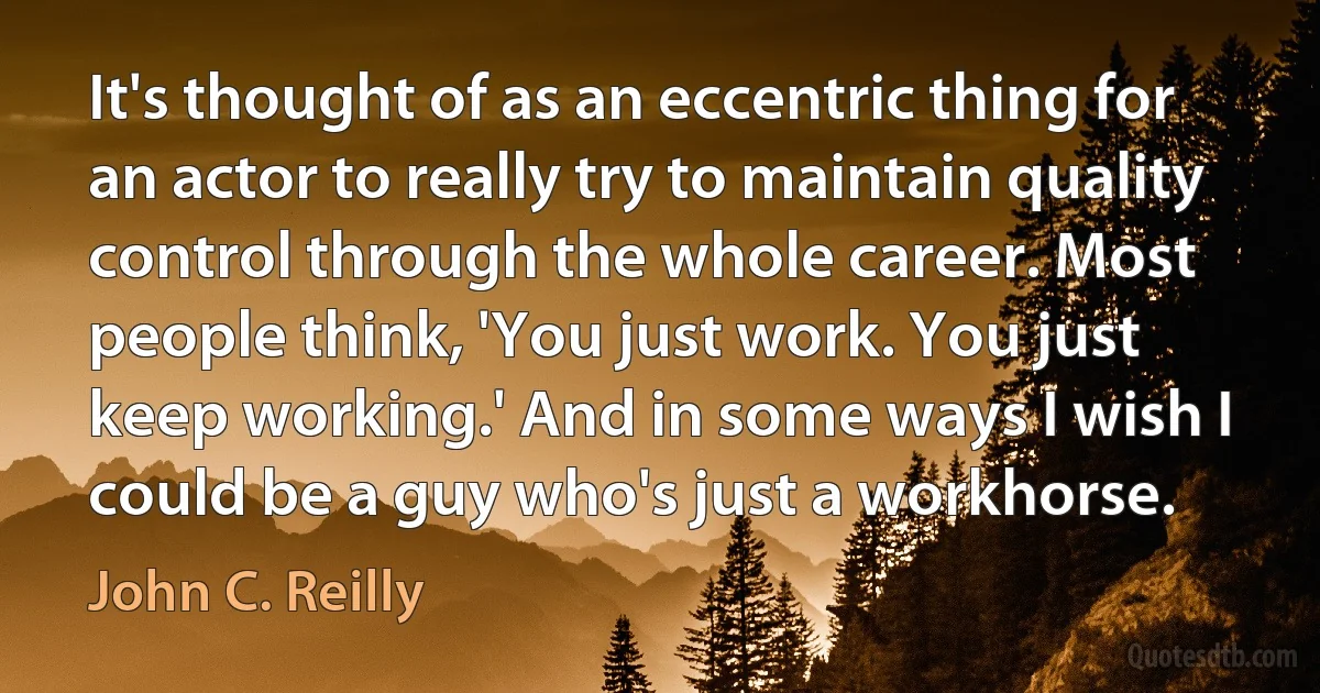 It's thought of as an eccentric thing for an actor to really try to maintain quality control through the whole career. Most people think, 'You just work. You just keep working.' And in some ways I wish I could be a guy who's just a workhorse. (John C. Reilly)