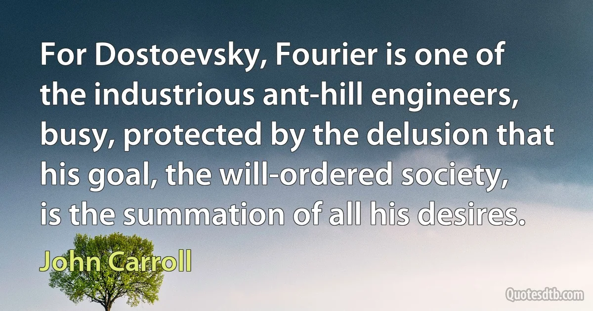 For Dostoevsky, Fourier is one of the industrious ant-hill engineers, busy, protected by the delusion that his goal, the will-ordered society, is the summation of all his desires. (John Carroll)