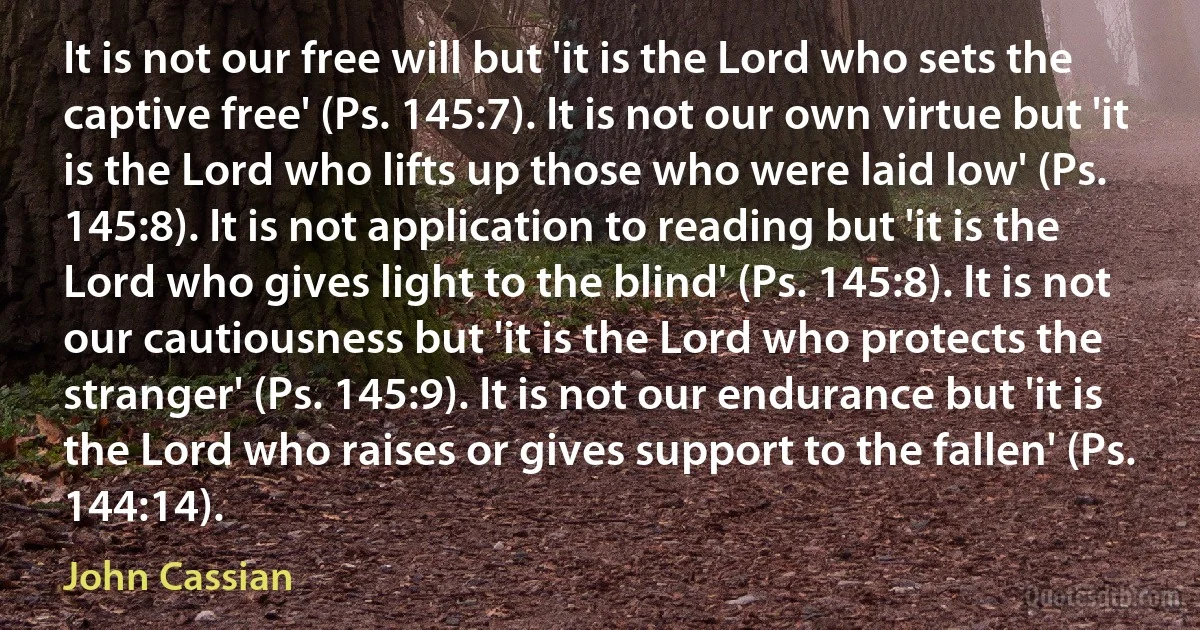 It is not our free will but 'it is the Lord who sets the captive free' (Ps. 145:7). It is not our own virtue but 'it is the Lord who lifts up those who were laid low' (Ps. 145:8). It is not application to reading but 'it is the Lord who gives light to the blind' (Ps. 145:8). It is not our cautiousness but 'it is the Lord who protects the stranger' (Ps. 145:9). It is not our endurance but 'it is the Lord who raises or gives support to the fallen' (Ps. 144:14). (John Cassian)