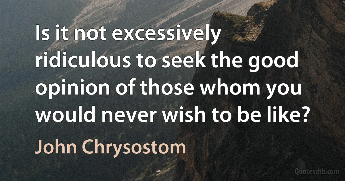 Is it not excessively ridiculous to seek the good opinion of those whom you would never wish to be like? (John Chrysostom)