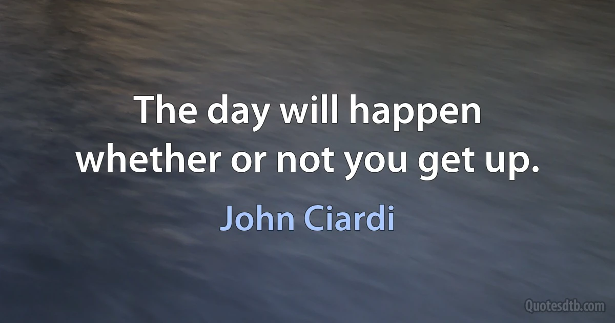 The day will happen
whether or not you get up. (John Ciardi)