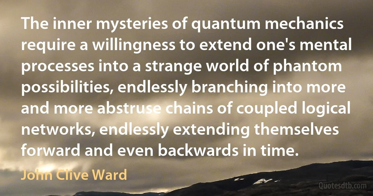 The inner mysteries of quantum mechanics require a willingness to extend one's mental processes into a strange world of phantom possibilities, endlessly branching into more and more abstruse chains of coupled logical networks, endlessly extending themselves forward and even backwards in time. (John Clive Ward)