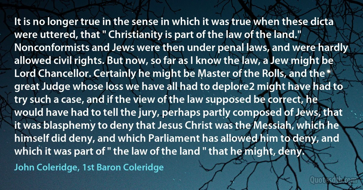 It is no longer true in the sense in which it was true when these dicta were uttered, that " Christianity is part of the law of the land." Nonconformists and Jews were then under penal laws, and were hardly allowed civil rights. But now, so far as I know the law, a Jew might be Lord Chancellor. Certainly he might be Master of the Rolls, and the great Judge whose loss we have all had to deplore2 might have had to try such a case, and if the view of the law supposed be correct, he would have had to tell the jury, perhaps partly composed of Jews, that it was blasphemy to deny that Jesus Christ was the Messiah, which he himself did deny, and which Parliament has allowed him to deny, and which it was part of " the law of the land " that he might, deny. (John Coleridge, 1st Baron Coleridge)