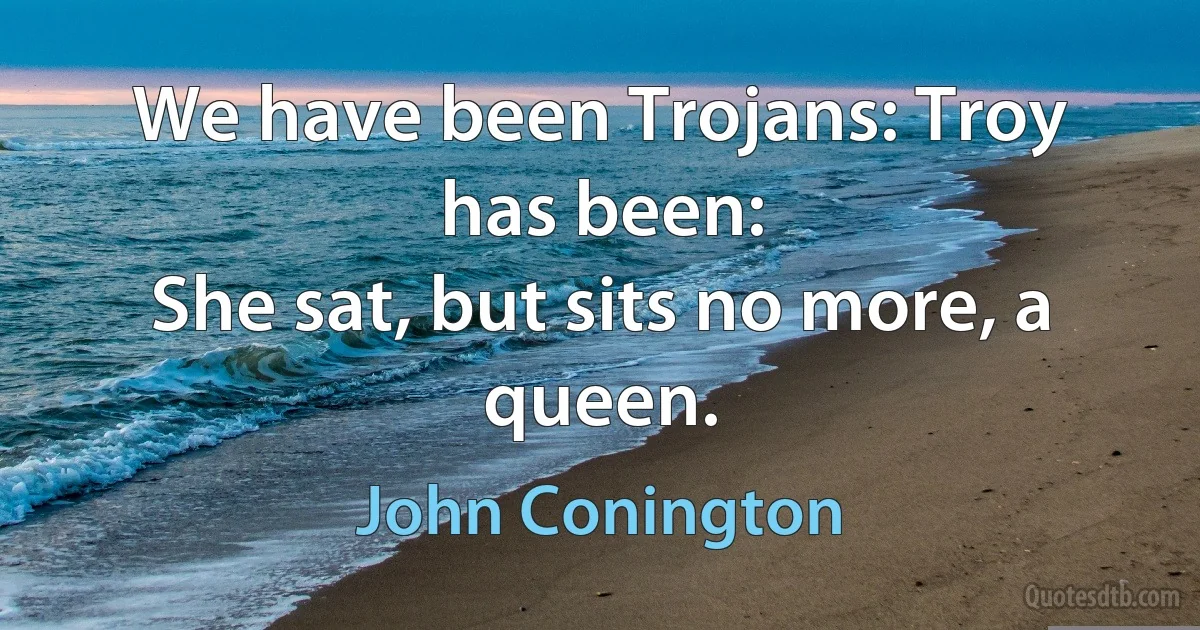 We have been Trojans: Troy has been:
She sat, but sits no more, a queen. (John Conington)