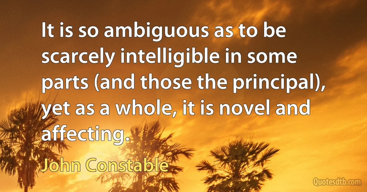 It is so ambiguous as to be scarcely intelligible in some parts (and those the principal), yet as a whole, it is novel and affecting. (John Constable)