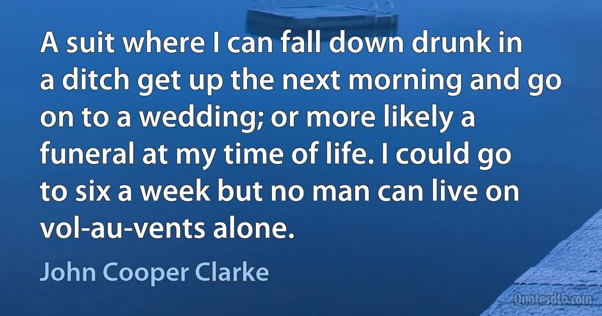 A suit where I can fall down drunk in a ditch get up the next morning and go on to a wedding; or more likely a funeral at my time of life. I could go to six a week but no man can live on vol-au-vents alone. (John Cooper Clarke)