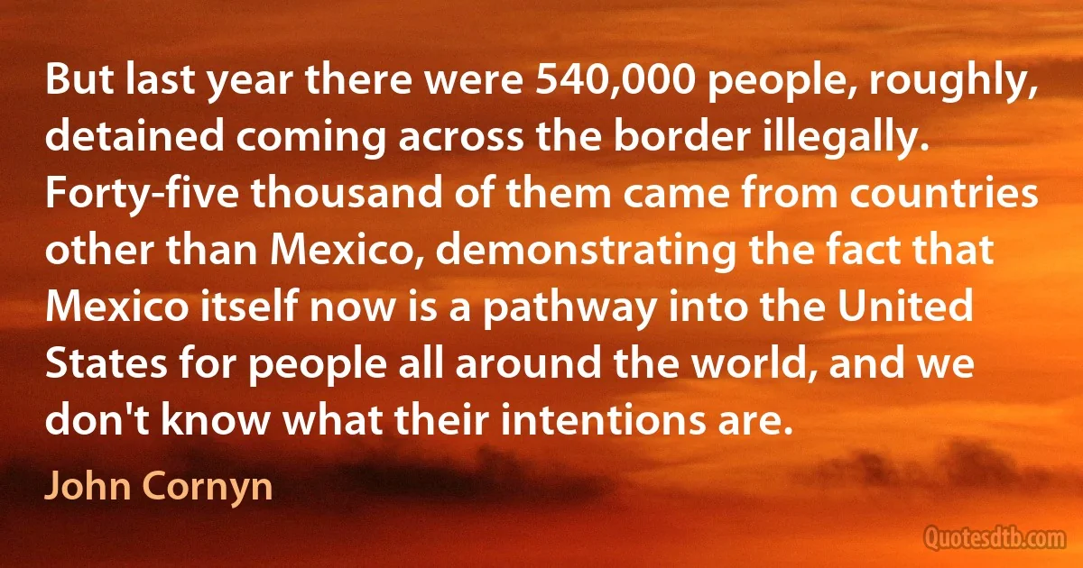 But last year there were 540,000 people, roughly, detained coming across the border illegally. Forty-five thousand of them came from countries other than Mexico, demonstrating the fact that Mexico itself now is a pathway into the United States for people all around the world, and we don't know what their intentions are. (John Cornyn)