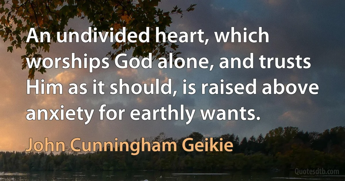 An undivided heart, which worships God alone, and trusts Him as it should, is raised above anxiety for earthly wants. (John Cunningham Geikie)