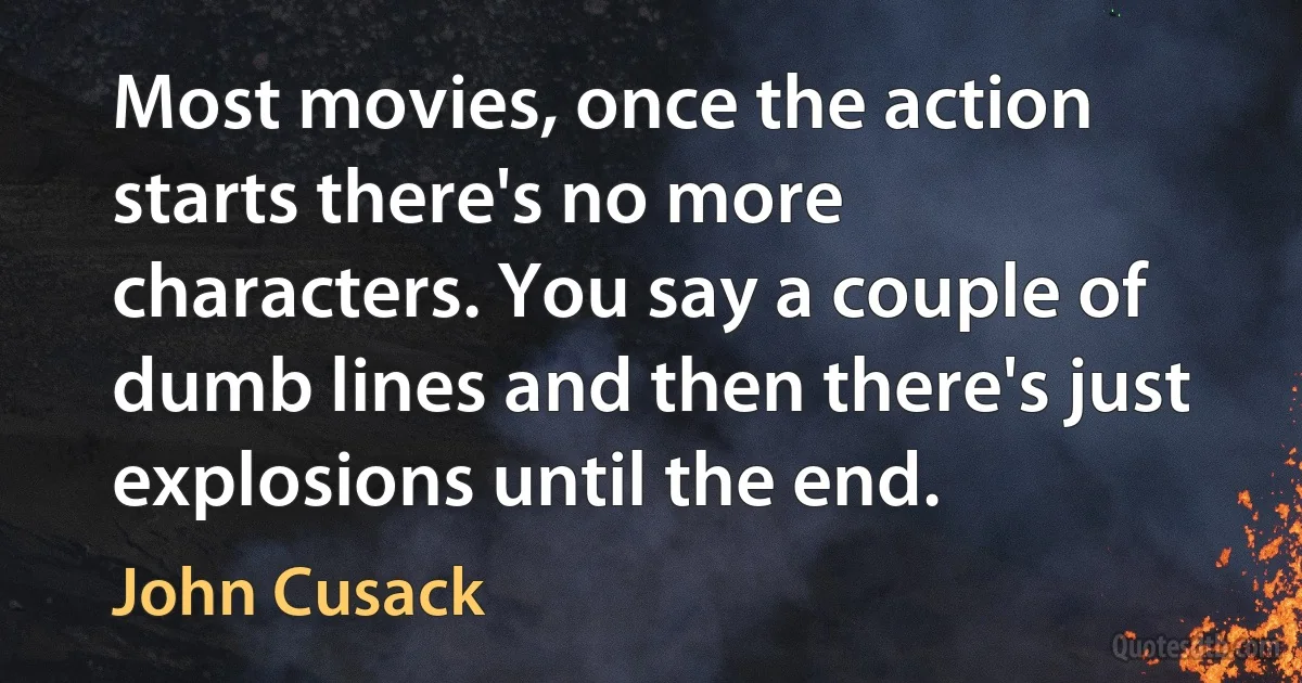 Most movies, once the action starts there's no more characters. You say a couple of dumb lines and then there's just explosions until the end. (John Cusack)