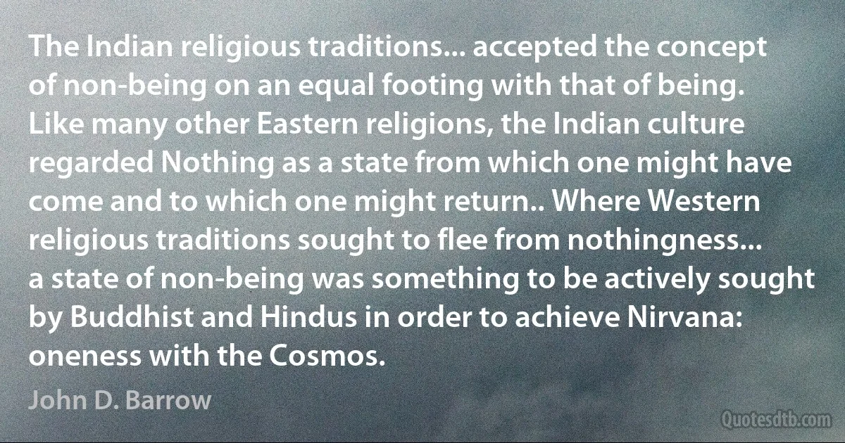 The Indian religious traditions... accepted the concept of non-being on an equal footing with that of being. Like many other Eastern religions, the Indian culture regarded Nothing as a state from which one might have come and to which one might return.. Where Western religious traditions sought to flee from nothingness... a state of non-being was something to be actively sought by Buddhist and Hindus in order to achieve Nirvana: oneness with the Cosmos. (John D. Barrow)