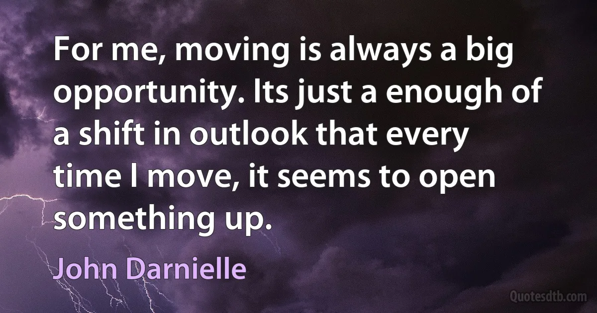 For me, moving is always a big opportunity. Its just a enough of a shift in outlook that every time I move, it seems to open something up. (John Darnielle)