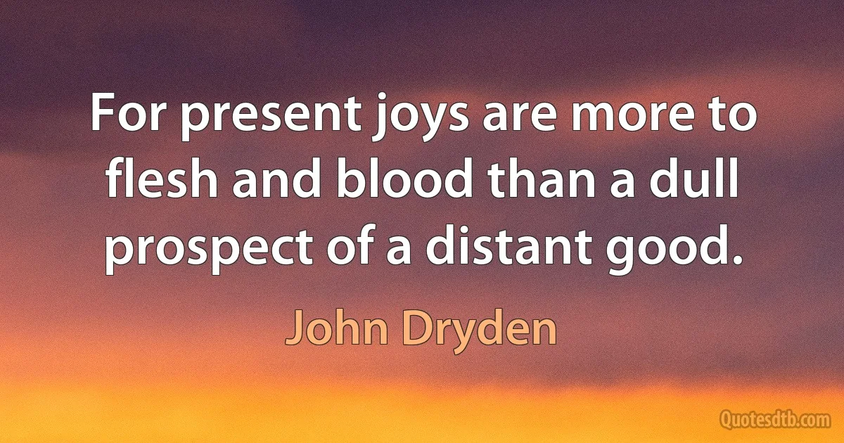 For present joys are more to flesh and blood than a dull prospect of a distant good. (John Dryden)