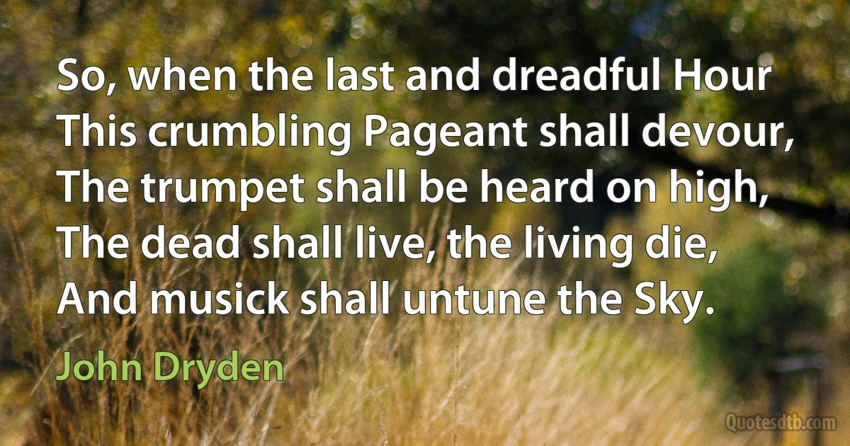 So, when the last and dreadful Hour
This crumbling Pageant shall devour,
The trumpet shall be heard on high,
The dead shall live, the living die,
And musick shall untune the Sky. (John Dryden)