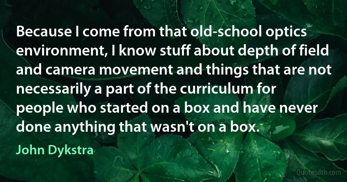 Because I come from that old-school optics environment, I know stuff about depth of field and camera movement and things that are not necessarily a part of the curriculum for people who started on a box and have never done anything that wasn't on a box. (John Dykstra)