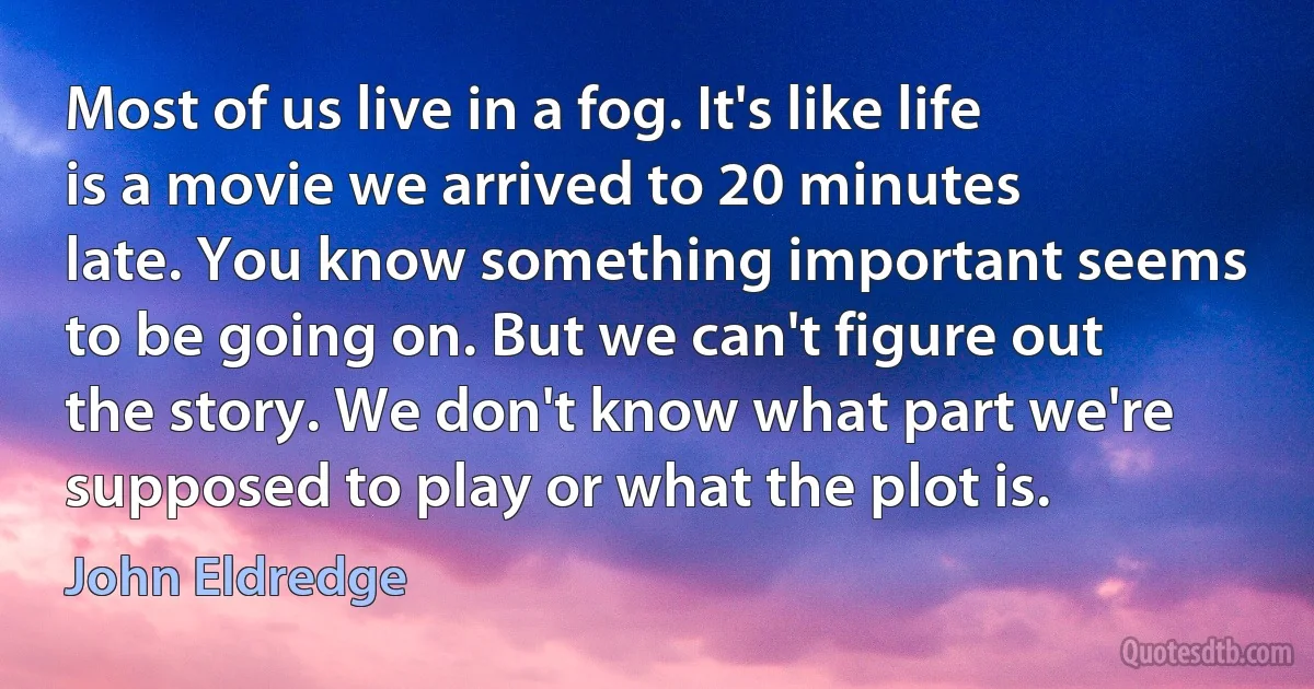 Most of us live in a fog. It's like life is a movie we arrived to 20 minutes late. You know something important seems to be going on. But we can't figure out the story. We don't know what part we're supposed to play or what the plot is. (John Eldredge)