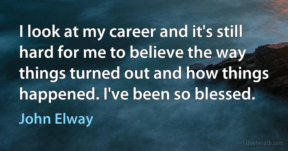 I look at my career and it's still hard for me to believe the way things turned out and how things happened. I've been so blessed. (John Elway)