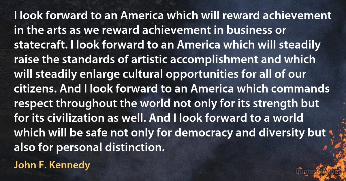 I look forward to an America which will reward achievement in the arts as we reward achievement in business or statecraft. I look forward to an America which will steadily raise the standards of artistic accomplishment and which will steadily enlarge cultural opportunities for all of our citizens. And I look forward to an America which commands respect throughout the world not only for its strength but for its civilization as well. And I look forward to a world which will be safe not only for democracy and diversity but also for personal distinction. (John F. Kennedy)