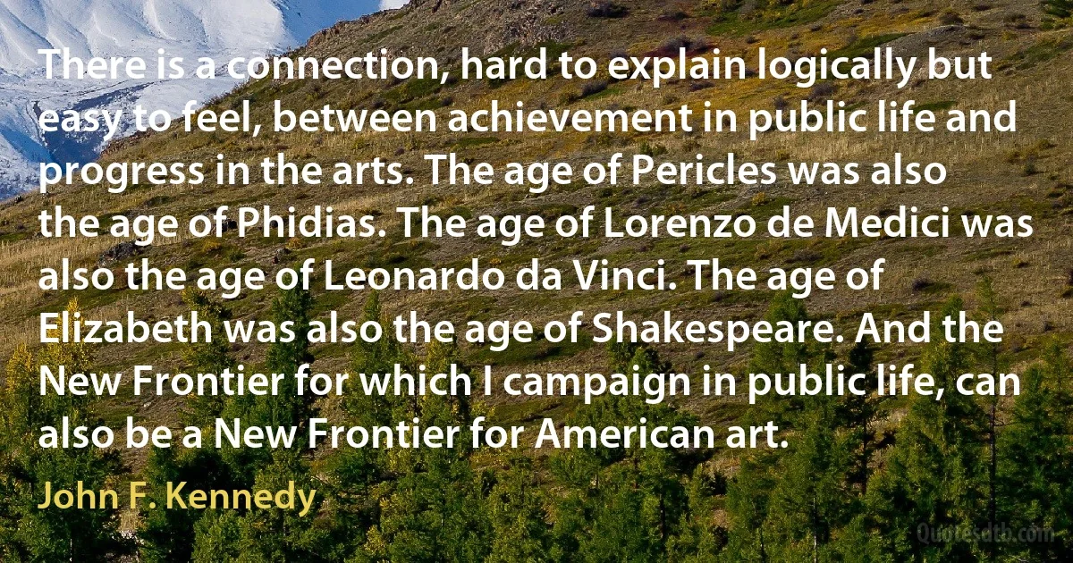 There is a connection, hard to explain logically but easy to feel, between achievement in public life and progress in the arts. The age of Pericles was also the age of Phidias. The age of Lorenzo de Medici was also the age of Leonardo da Vinci. The age of Elizabeth was also the age of Shakespeare. And the New Frontier for which I campaign in public life, can also be a New Frontier for American art. (John F. Kennedy)