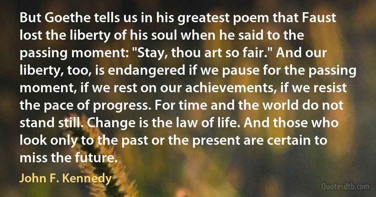 But Goethe tells us in his greatest poem that Faust lost the liberty of his soul when he said to the passing moment: "Stay, thou art so fair." And our liberty, too, is endangered if we pause for the passing moment, if we rest on our achievements, if we resist the pace of progress. For time and the world do not stand still. Change is the law of life. And those who look only to the past or the present are certain to miss the future. (John F. Kennedy)