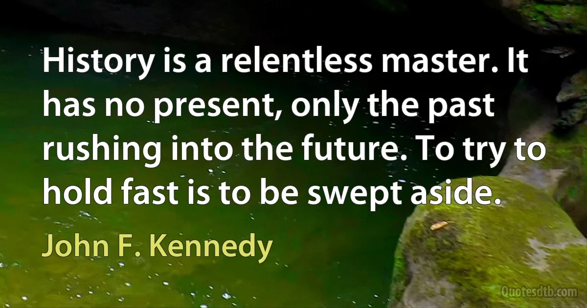 History is a relentless master. It has no present, only the past rushing into the future. To try to hold fast is to be swept aside. (John F. Kennedy)