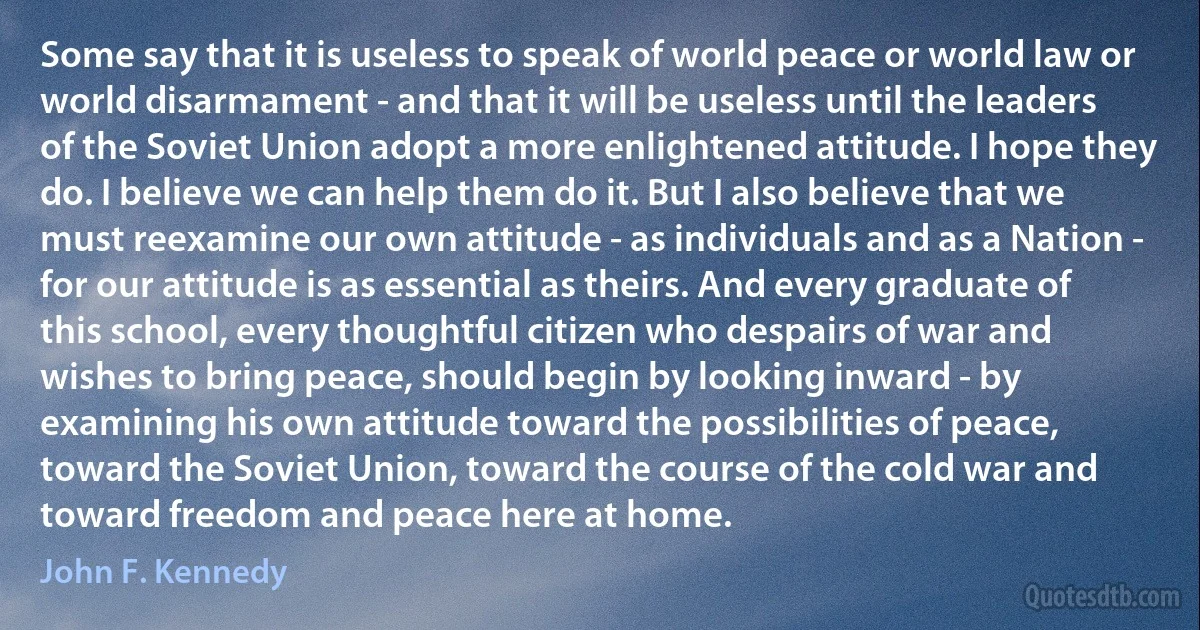 Some say that it is useless to speak of world peace or world law or world disarmament - and that it will be useless until the leaders of the Soviet Union adopt a more enlightened attitude. I hope they do. I believe we can help them do it. But I also believe that we must reexamine our own attitude - as individuals and as a Nation - for our attitude is as essential as theirs. And every graduate of this school, every thoughtful citizen who despairs of war and wishes to bring peace, should begin by looking inward - by examining his own attitude toward the possibilities of peace, toward the Soviet Union, toward the course of the cold war and toward freedom and peace here at home. (John F. Kennedy)