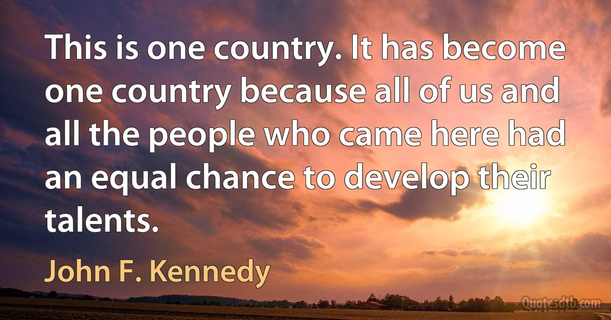 This is one country. It has become one country because all of us and all the people who came here had an equal chance to develop their talents. (John F. Kennedy)