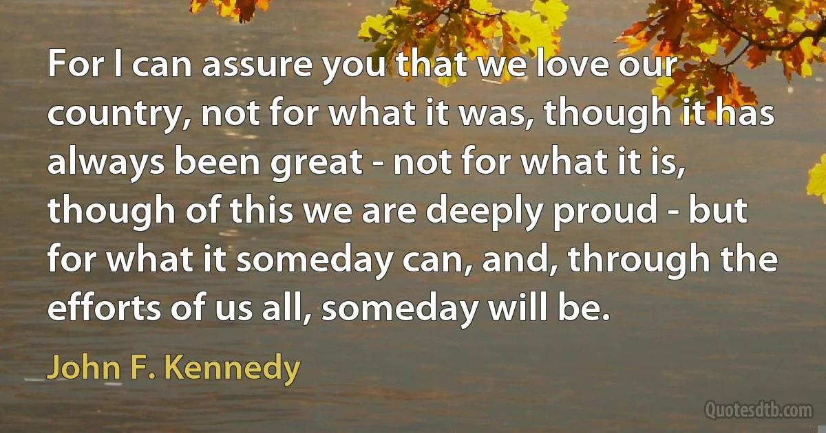 For I can assure you that we love our country, not for what it was, though it has always been great - not for what it is, though of this we are deeply proud - but for what it someday can, and, through the efforts of us all, someday will be. (John F. Kennedy)