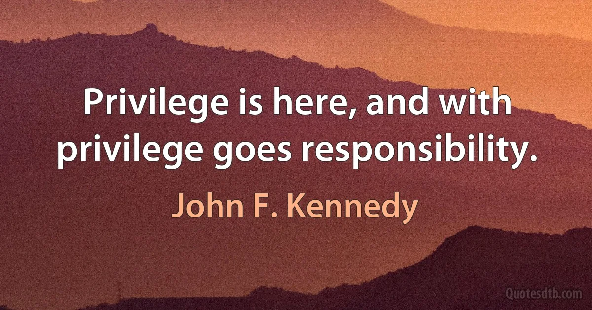 Privilege is here, and with privilege goes responsibility. (John F. Kennedy)