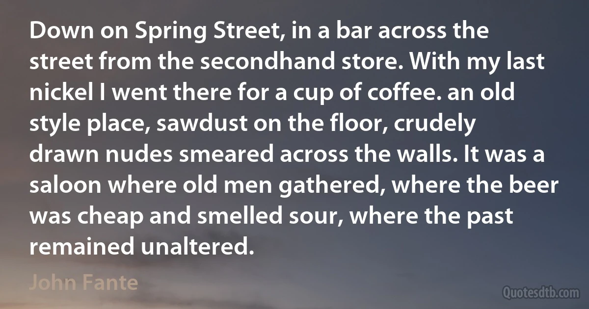 Down on Spring Street, in a bar across the street from the secondhand store. With my last nickel I went there for a cup of coffee. an old style place, sawdust on the floor, crudely drawn nudes smeared across the walls. It was a saloon where old men gathered, where the beer was cheap and smelled sour, where the past remained unaltered. (John Fante)