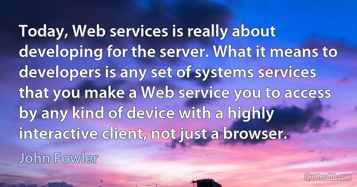 Today, Web services is really about developing for the server. What it means to developers is any set of systems services that you make a Web service you to access by any kind of device with a highly interactive client, not just a browser. (John Fowler)