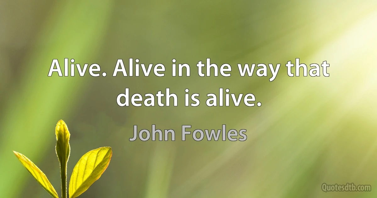 Alive. Alive in the way that death is alive. (John Fowles)