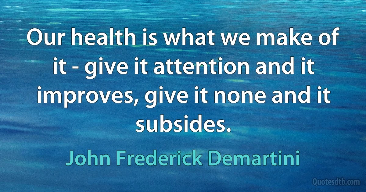 Our health is what we make of it - give it attention and it improves, give it none and it subsides. (John Frederick Demartini)