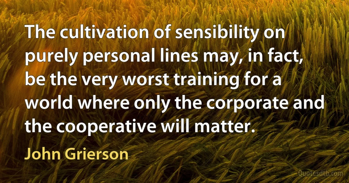 The cultivation of sensibility on purely personal lines may, in fact, be the very worst training for a world where only the corporate and the cooperative will matter. (John Grierson)