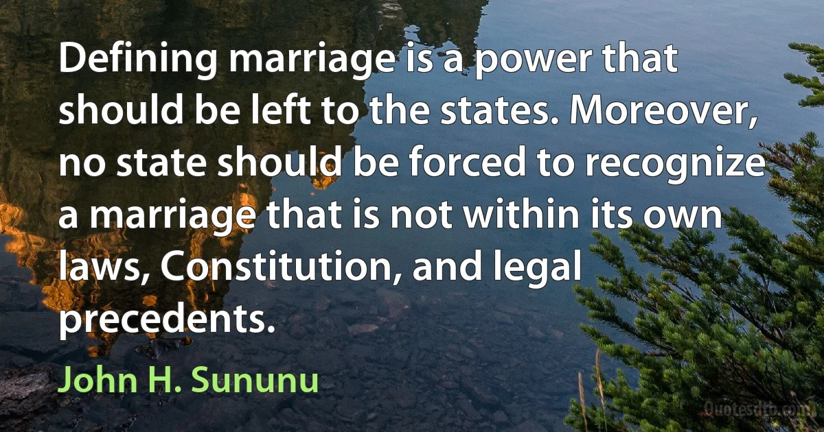 Defining marriage is a power that should be left to the states. Moreover, no state should be forced to recognize a marriage that is not within its own laws, Constitution, and legal precedents. (John H. Sununu)