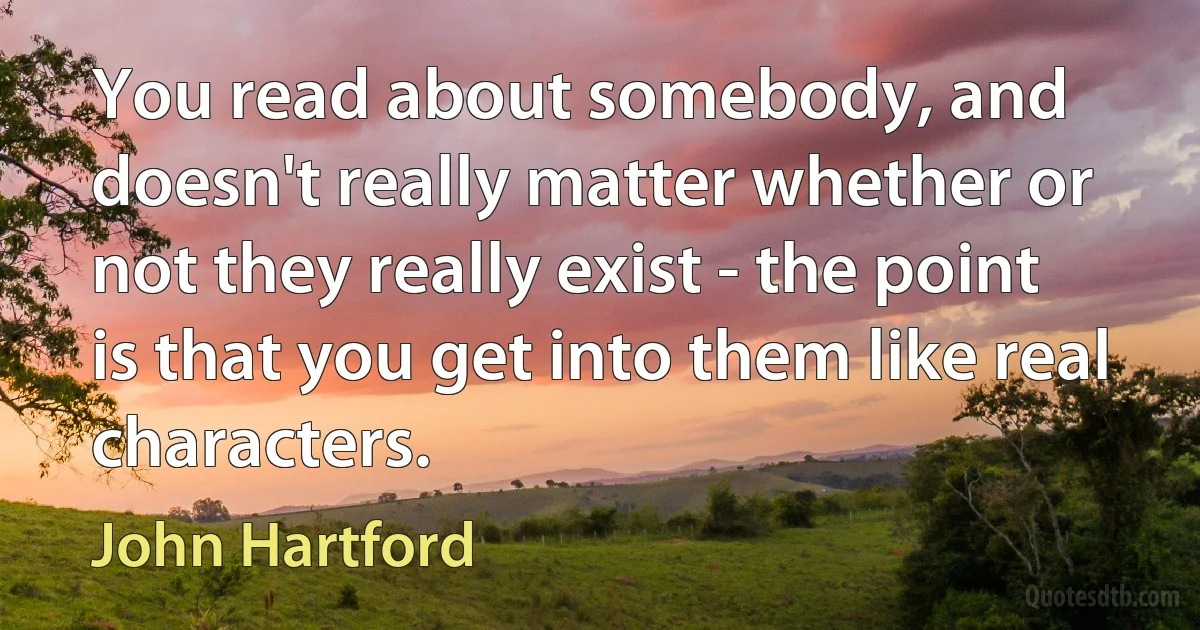 You read about somebody, and doesn't really matter whether or not they really exist - the point is that you get into them like real characters. (John Hartford)