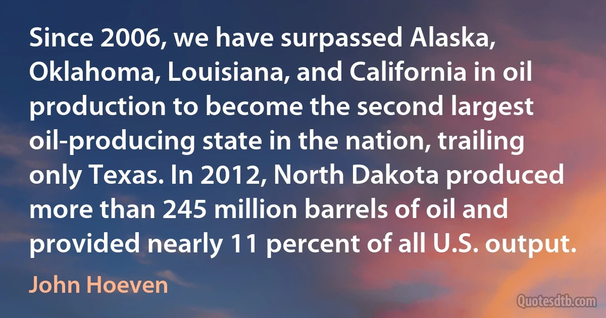 Since 2006, we have surpassed Alaska, Oklahoma, Louisiana, and California in oil production to become the second largest oil-producing state in the nation, trailing only Texas. In 2012, North Dakota produced more than 245 million barrels of oil and provided nearly 11 percent of all U.S. output. (John Hoeven)