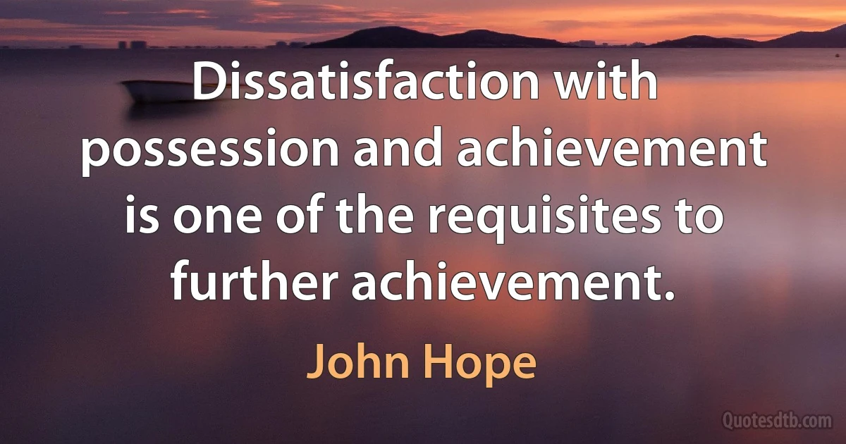 Dissatisfaction with possession and achievement is one of the requisites to further achievement. (John Hope)