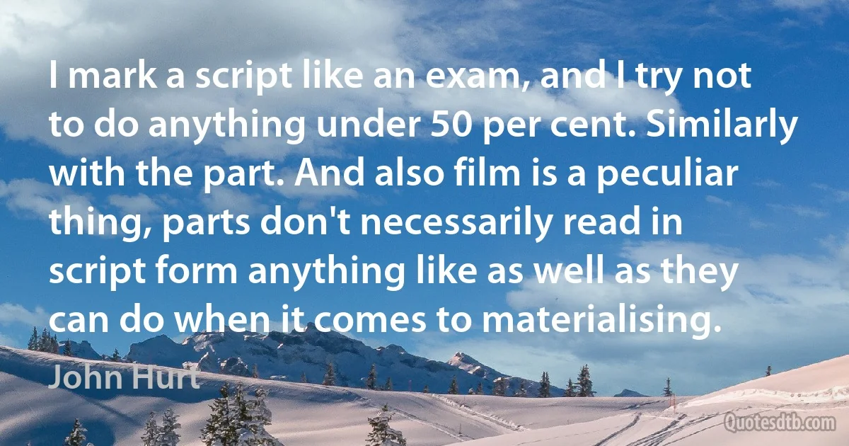 I mark a script like an exam, and I try not to do anything under 50 per cent. Similarly with the part. And also film is a peculiar thing, parts don't necessarily read in script form anything like as well as they can do when it comes to materialising. (John Hurt)