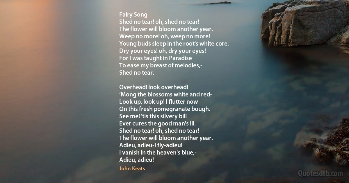 Fairy Song
Shed no tear! oh, shed no tear!
The flower will bloom another year.
Weep no more! oh, weep no more!
Young buds sleep in the root's white core.
Dry your eyes! oh, dry your eyes!
For I was taught in Paradise
To ease my breast of melodies,-
Shed no tear.

Overhead! look overhead!
‘Mong the blossoms white and red-
Look up, look up! I flutter now
On this fresh pomegranate bough.
See me! 'tis this silvery bill
Ever cures the good man's ill.
Shed no tear! oh, shed no tear!
The flower will bloom another year.
Adieu, adieu-I fly-adieu!
I vanish in the heaven's blue,-
Adieu, adieu! (John Keats)