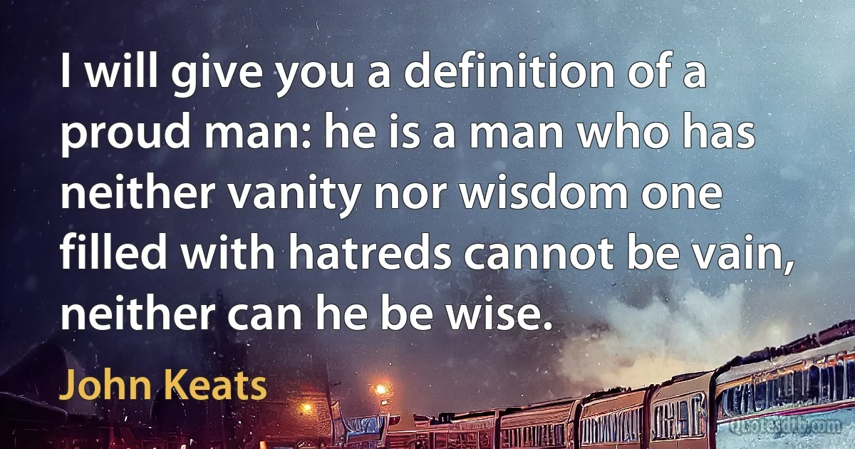 I will give you a definition of a proud man: he is a man who has neither vanity nor wisdom one filled with hatreds cannot be vain, neither can he be wise. (John Keats)