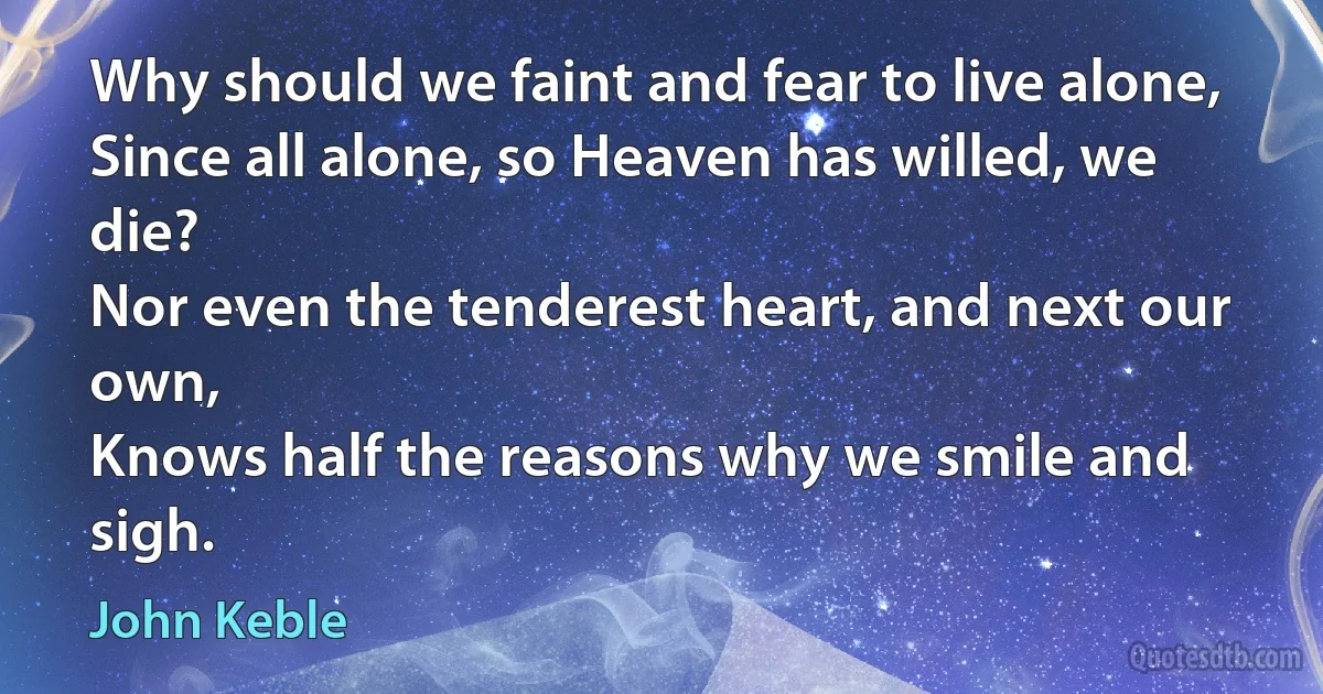 Why should we faint and fear to live alone,
Since all alone, so Heaven has willed, we die?
Nor even the tenderest heart, and next our own,
Knows half the reasons why we smile and sigh. (John Keble)