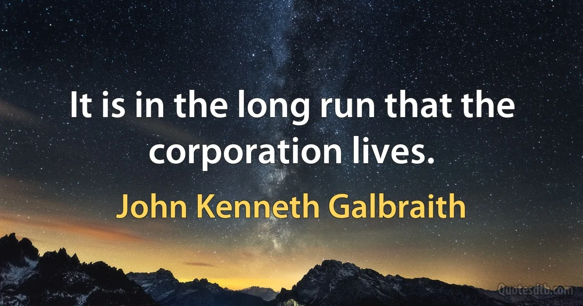 It is in the long run that the corporation lives. (John Kenneth Galbraith)