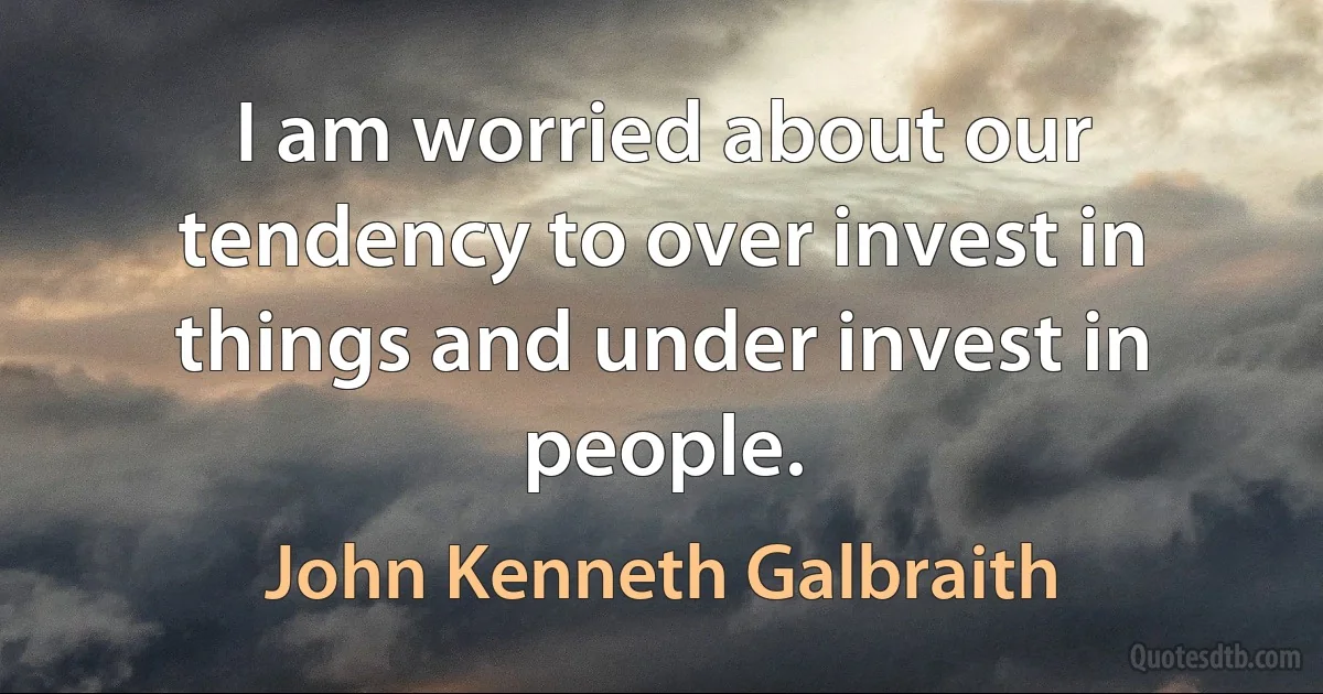 I am worried about our tendency to over invest in things and under invest in people. (John Kenneth Galbraith)