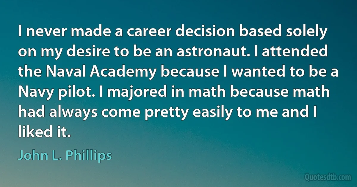 I never made a career decision based solely on my desire to be an astronaut. I attended the Naval Academy because I wanted to be a Navy pilot. I majored in math because math had always come pretty easily to me and I liked it. (John L. Phillips)