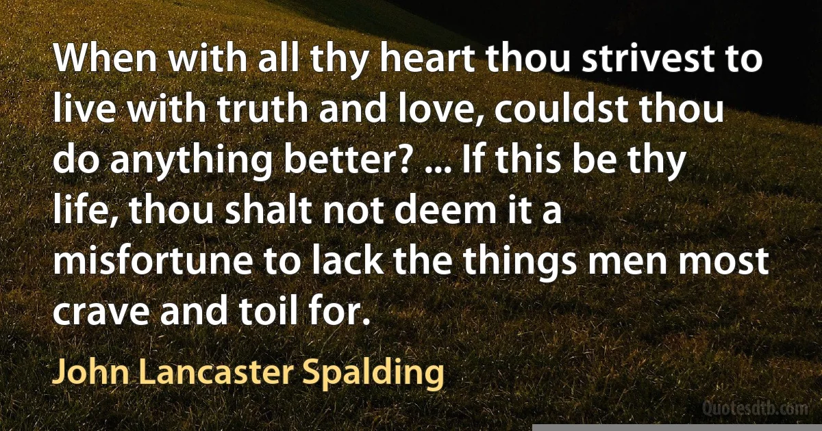 When with all thy heart thou strivest to live with truth and love, couldst thou do anything better? ... If this be thy life, thou shalt not deem it a misfortune to lack the things men most crave and toil for. (John Lancaster Spalding)