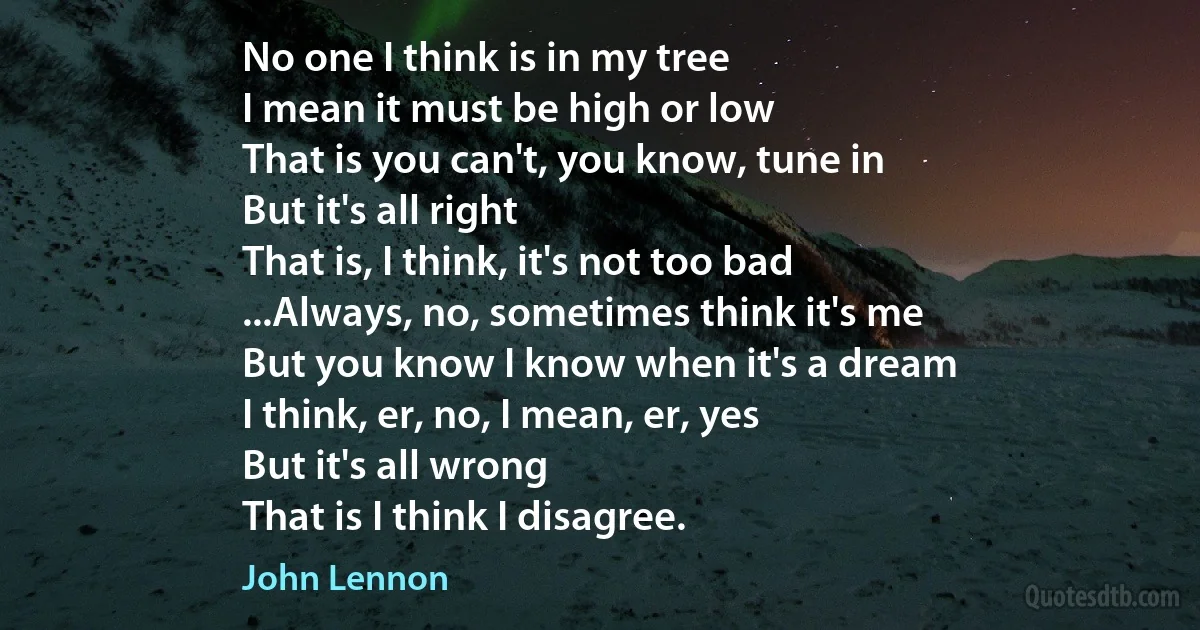 No one I think is in my tree
I mean it must be high or low
That is you can't, you know, tune in
But it's all right
That is, I think, it's not too bad
...Always, no, sometimes think it's me
But you know I know when it's a dream
I think, er, no, I mean, er, yes
But it's all wrong
That is I think I disagree. (John Lennon)