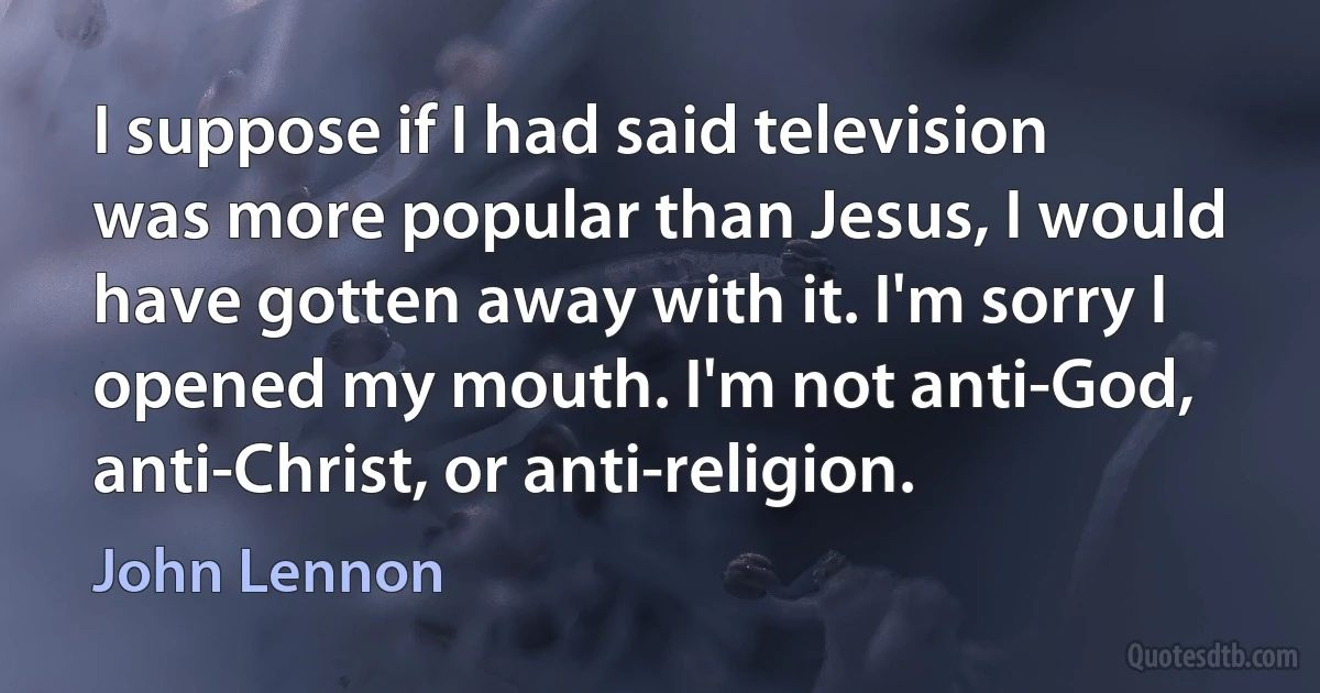 I suppose if I had said television was more popular than Jesus, I would have gotten away with it. I'm sorry I opened my mouth. I'm not anti-God, anti-Christ, or anti-religion. (John Lennon)