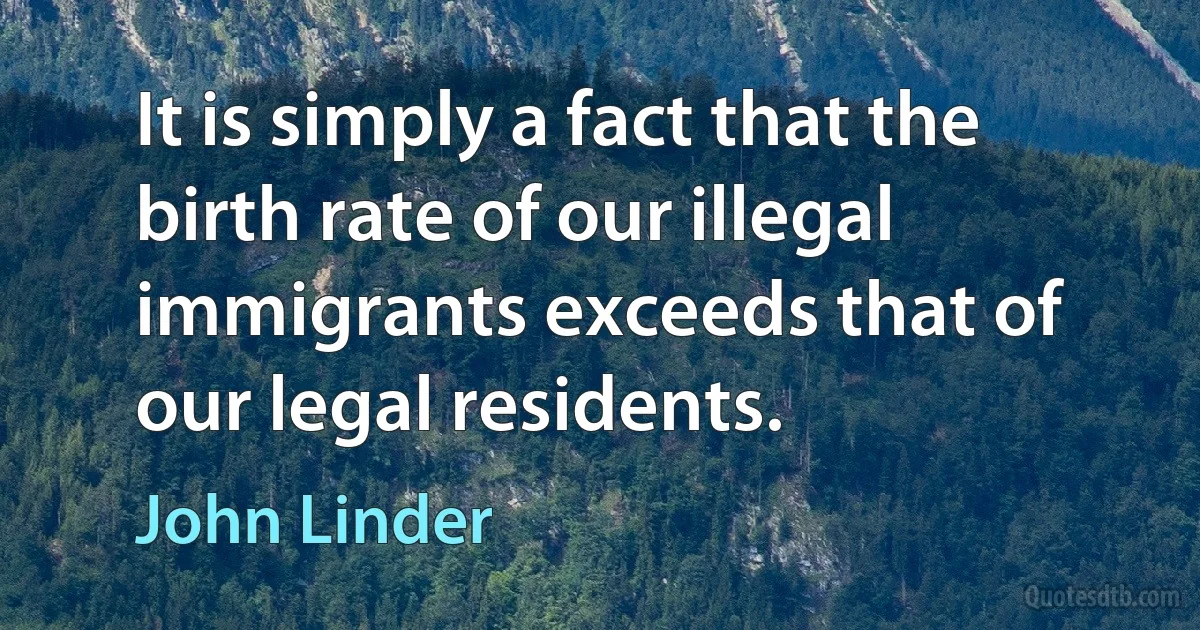 It is simply a fact that the birth rate of our illegal immigrants exceeds that of our legal residents. (John Linder)